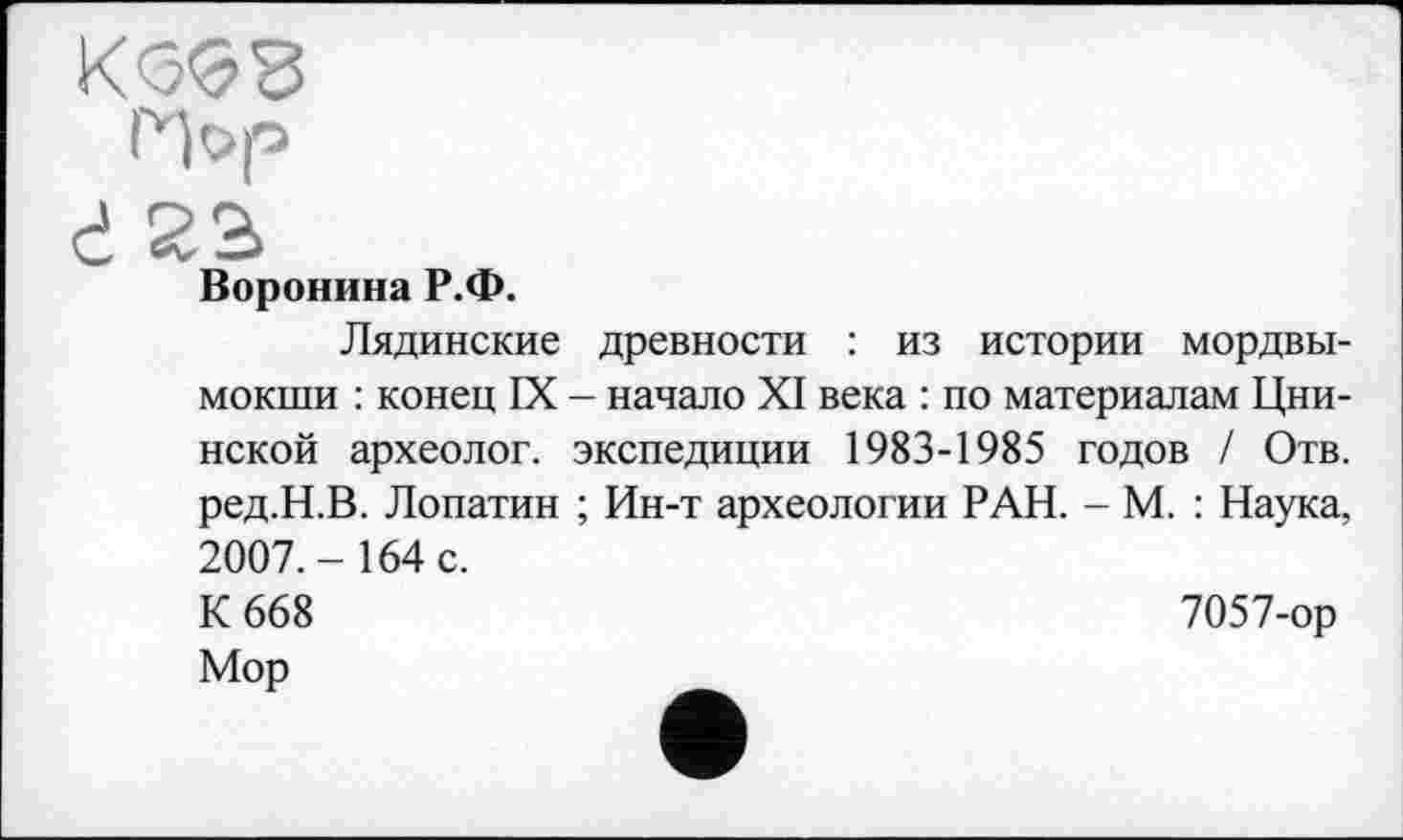 ﻿КО’бЗ
Hop
ć
Воронина Р.Ф.
Лядинские древности : из истории мордвы-мокши : конец IX - начало XI века : по материалам Цни-нской археолог, экспедиции 1983-1985 годов / Отв. ред.Н.В. Лопатин ; Ин-т археологии РАН. - М. : Наука, 2007.-164 с.
К 668	7057-ор
Мор